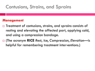 Contusions, Strains, and Sprains
Management
 Treatment of contusions, strains, and sprains consists of
resting and elevating the affected part, applying cold,
and using a compression bandage.
 (The acronym RICE Rest, Ice, Compression, Elevation—is
helpful for remembering treatment interventions.)
 