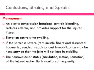 Contusions, Strains, and Sprains
Management
 An elastic compression bandage controls bleeding,
reduces edema, and provides support for the injured
tissues.
 Elevation controls the swelling.
 If the sprain is severe (torn muscle fibers and disrupted
ligaments), surgical repair or cast immobilization may be
necessary so that the joint will not lose its stability.
 The neurovascular status (circulation, motion, sensation)
of the injured extremity is monitored frequently.
 