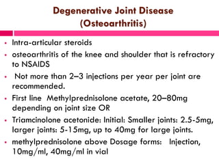 Degenerative Joint Disease
(Osteoarthritis)
 Intra-articular steroids
 osteoarthritis of the knee and shoulder that is refractory
to NSAIDS
 Not more than 2–3 injections per year per joint are
recommended.
 First line Methylprednisolone acetate, 20–80mg
depending on joint size OR
 Triamcinolone acetonide: Initial: Smaller joints: 2.5-5mg,
larger joints: 5-15mg, up to 40mg for large joints.
 methylprednisolone above Dosage forms: Injection,
10mg/ml, 40mg/ml in vial
 