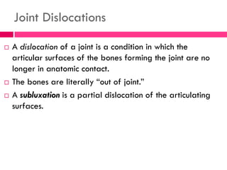 Joint Dislocations
 A dislocation of a joint is a condition in which the
articular surfaces of the bones forming the joint are no
longer in anatomic contact.
 The bones are literally ―out of joint.‖
 A subluxation is a partial dislocation of the articulating
surfaces.
 