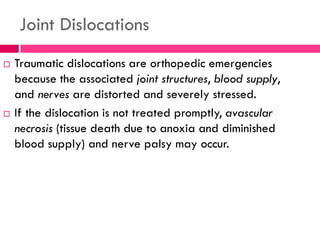 Joint Dislocations
 Traumatic dislocations are orthopedic emergencies
because the associated joint structures, blood supply,
and nerves are distorted and severely stressed.
 If the dislocation is not treated promptly, avascular
necrosis (tissue death due to anoxia and diminished
blood supply) and nerve palsy may occur.
 