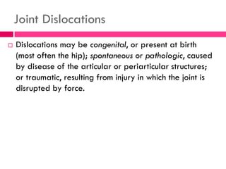 Joint Dislocations
 Dislocations may be congenital, or present at birth
(most often the hip); spontaneous or pathologic, caused
by disease of the articular or periarticular structures;
or traumatic, resulting from injury in which the joint is
disrupted by force.
 