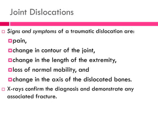 Joint Dislocations
 Signs and symptoms of a traumatic dislocation are:
pain,
change in contour of the joint,
change in the length of the extremity,
loss of normal mobility, and
change in the axis of the dislocated bones.
 X-rays confirm the diagnosis and demonstrate any
associated fracture.
 