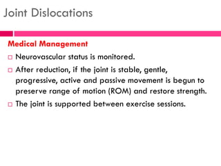 Joint Dislocations
Medical Management
 Neurovascular status is monitored.
 After reduction, if the joint is stable, gentle,
progressive, active and passive movement is begun to
preserve range of motion (ROM) and restore strength.
 The joint is supported between exercise sessions.
 