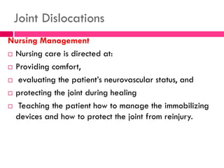 Joint Dislocations
Nursing Management
 Nursing care is directed at:
 Providing comfort,
 evaluating the patient’s neurovascular status, and
 protecting the joint during healing
 Teaching the patient how to manage the immobilizing
devices and how to protect the joint from reinjury.
 