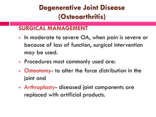 Degenerative Joint Disease
(Osteoarthritis)
SURGICAL MANAGEMENT
 In moderate to severe OA, when pain is severe or
because of loss of function, surgical intervention
may be used.
 Procedures most commonly used are:
 Osteotomy- to alter the force distribution in the
joint and
 Arthroplasty- diseased joint components are
replaced with artificial products.
 