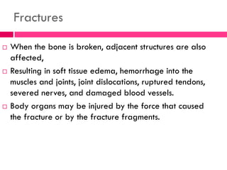 Fractures
 When the bone is broken, adjacent structures are also
affected,
 Resulting in soft tissue edema, hemorrhage into the
muscles and joints, joint dislocations, ruptured tendons,
severed nerves, and damaged blood vessels.
 Body organs may be injured by the force that caused
the fracture or by the fracture fragments.
 