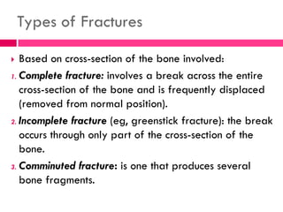 Types of Fractures
 Based on cross-section of the bone involved:
1. Complete fracture: involves a break across the entire
cross-section of the bone and is frequently displaced
(removed from normal position).
2. Incomplete fracture (eg, greenstick fracture): the break
occurs through only part of the cross-section of the
bone.
3. Comminuted fracture: is one that produces several
bone fragments.
 