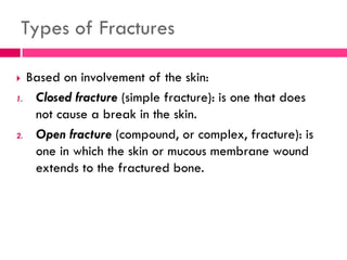 Types of Fractures
 Based on involvement of the skin:
1. Closed fracture (simple fracture): is one that does
not cause a break in the skin.
2. Open fracture (compound, or complex, fracture): is
one in which the skin or mucous membrane wound
extends to the fractured bone.
 