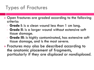 Types of Fractures
 Open fractures are graded according to the following
criteria:
◦ Grade I: is a clean wound less than 1 cm long.
◦ Grade II: is a larger wound without extensive soft
tissue damage.
◦ Grade III: is highly contaminated, has extensive soft
tissue damage, and is the most severe.
 Fractures may also be described according to
the anatomic placement of fragments,
particularly if they are displaced or nondisplaced.
 
