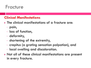 Fracture
Clinical Manifestations
 The clinical manifestations of a fracture are:
◦ pain,
◦ loss of function,
◦ deformity,
◦ shortening of the extremity,
◦ crepitus (a grating sensation palpation), and
◦ local swelling and discoloration.
 Not all of these clinical manifestations are present
in every fracture.
 