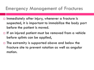 Emergency Management of Fractures
 Immediately after injury, whenever a fracture is
suspected, it is important to immobilize the body part
before the patient is moved.
 If an injured patient must be removed from a vehicle
before splints can be applied,
 The extremity is supported above and below the
fracture site to prevent rotation as well as angular
motion.
 