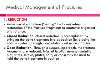 Medical Management of Fractures
1. REDUCTION
 Reduction of a fracture (―setting‖ the bone) refers to
restoration of the fracture fragments to anatomic alignment
and rotation.
1. Closed Reduction: closed reduction is accomplished by
bringing the bone fragments into apposition (ie, placing the
ends in contact) through manipulation and manual traction.
2. Open Reduction. Through a surgical approach, the fracture
fragments are reduced. Internal fixation devices (metallic
pins, wires, screws, plates, nails, or rods) may be used to
hold the bone fragments in position
 