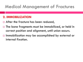 Medical Management of Fractures
2. IMMOBILIZATION
 After the fracture has been reduced,
 The bone fragments must be immobilized, or held in
correct position and alignment, until union occurs.
 Immobilization may be accomplished by external or
internal fixation.
 