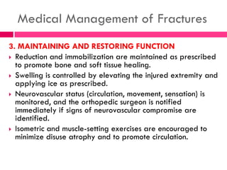 Medical Management of Fractures
3. MAINTAINING AND RESTORING FUNCTION
 Reduction and immobilization are maintained as prescribed
to promote bone and soft tissue healing.
 Swelling is controlled by elevating the injured extremity and
applying ice as prescribed.
 Neurovascular status (circulation, movement, sensation) is
monitored, and the orthopedic surgeon is notified
immediately if signs of neurovascular compromise are
identified.
 Isometric and muscle-setting exercises are encouraged to
minimize disuse atrophy and to promote circulation.
 