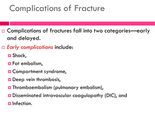 Complications of Fracture
 Complications of fractures fall into two categories—early
and delayed.
 Early complications include:
 Shock,
 Fat embolism,
 Compartment syndrome,
 Deep vein thrombosis,
 Thromboembolism (pulmonary embolism),
 Disseminated intravascular coagulopathy (DIC), and
 Infection.
 