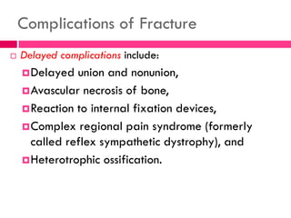 Complications of Fracture
 Delayed complications include:
Delayed union and nonunion,
Avascular necrosis of bone,
Reaction to internal fixation devices,
Complex regional pain syndrome (formerly
called reflex sympathetic dystrophy), and
Heterotrophic ossification.
 