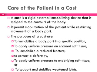 Care of the Patient in a Cast
268
 A cast is a rigid external immobilizing device that is
molded to the contours of the body.
 It permit mobilization of the patient while restricting
movement of a body part.
 The purposes of a cast are:
 To immobilize a body part in a specific position,
 To apply uniform pressure on encased soft tissue,
 To immobilize a reduced fracture,
 to correct a deformity,
 To apply uniform pressure to underlying soft tissue,
or
 To support and stabilize weakened joints.
 
