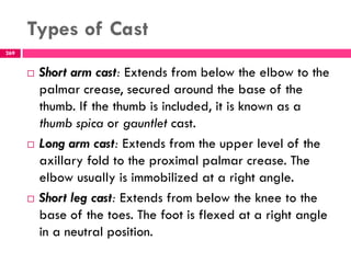 Types of Cast
269
 Short arm cast: Extends from below the elbow to the
palmar crease, secured around the base of the
thumb. If the thumb is included, it is known as a
thumb spica or gauntlet cast.
 Long arm cast: Extends from the upper level of the
axillary fold to the proximal palmar crease. The
elbow usually is immobilized at a right angle.
 Short leg cast: Extends from below the knee to the
base of the toes. The foot is flexed at a right angle
in a neutral position.
 