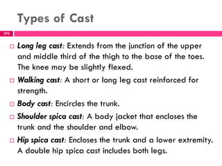 Types of Cast
270
 Long leg cast: Extends from the junction of the upper
and middle third of the thigh to the base of the toes.
The knee may be slightly flexed.
 Walking cast: A short or long leg cast reinforced for
strength.
 Body cast: Encircles the trunk.
 Shoulder spica cast: A body jacket that encloses the
trunk and the shoulder and elbow.
 Hip spica cast: Encloses the trunk and a lower extremity.
A double hip spica cast includes both legs.
 