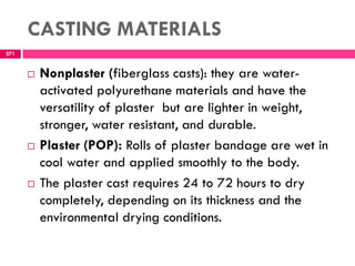 CASTING MATERIALS
271
 Nonplaster (fiberglass casts): they are water-
activated polyurethane materials and have the
versatility of plaster but are lighter in weight,
stronger, water resistant, and durable.
 Plaster (POP): Rolls of plaster bandage are wet in
cool water and applied smoothly to the body.
 The plaster cast requires 24 to 72 hours to dry
completely, depending on its thickness and the
environmental drying conditions.
 