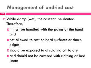 Management of undried cast
272
 While damp (wet), the cast can be dented.
Therefore,
it must be handled with the palms of the hand
and
not allowed to rest on hard surfaces or sharp
edges
should be exposed to circulating air to dry
and should not be covered with clothing or bed
linens
 