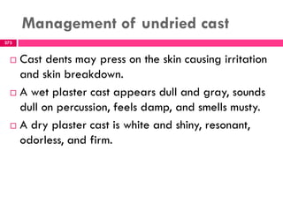 Management of undried cast
273
 Cast dents may press on the skin causing irritation
and skin breakdown.
 A wet plaster cast appears dull and gray, sounds
dull on percussion, feels damp, and smells musty.
 A dry plaster cast is white and shiny, resonant,
odorless, and firm.
 