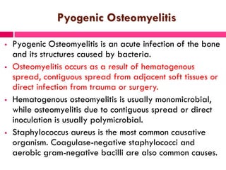 Pyogenic Osteomyelitis
 Pyogenic Osteomyelitis is an acute infection of the bone
and its structures caused by bacteria.
 Osteomyelitis occurs as a result of hematogenous
spread, contiguous spread from adjacent soft tissues or
direct infection from trauma or surgery.
 Hematogenous osteomyelitis is usually monomicrobial,
while osteomyelitis due to contiguous spread or direct
inoculation is usually polymicrobial.
 Staphylococcus aureus is the most common causative
organism. Coagulase-negative staphylococci and
aerobic gram-negative bacilli are also common causes.
 
