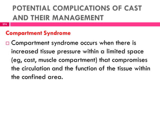 POTENTIAL COMPLICATIONS OF CAST
AND THEIR MANAGEMENT
274
Compartment Syndrome
 Compartment syndrome occurs when there is
increased tissue pressure within a limited space
(eg, cast, muscle compartment) that compromises
the circulation and the function of the tissue within
the confined area.
 