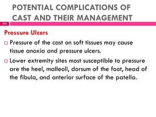 POTENTIAL COMPLICATIONS OF
CAST AND THEIR MANAGEMENT276
Pressure Ulcers
 Pressure of the cast on soft tissues may cause
tissue anoxia and pressure ulcers.
 Lower extremity sites most susceptible to pressure
are the heel, malleoli, dorsum of the foot, head of
the fibula, and anterior surface of the patella.
 