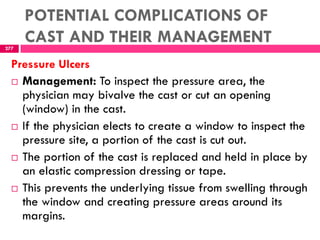 POTENTIAL COMPLICATIONS OF
CAST AND THEIR MANAGEMENT277
Pressure Ulcers
 Management: To inspect the pressure area, the
physician may bivalve the cast or cut an opening
(window) in the cast.
 If the physician elects to create a window to inspect the
pressure site, a portion of the cast is cut out.
 The portion of the cast is replaced and held in place by
an elastic compression dressing or tape.
 This prevents the underlying tissue from swelling through
the window and creating pressure areas around its
margins.
 
