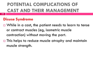 POTENTIAL COMPLICATIONS OF
CAST AND THEIR MANAGEMENT278
Disuse Syndrome
 While in a cast, the patient needs to learn to tense
or contract muscles (eg, isometric muscle
contraction) without moving the part.
 This helps to reduce muscle atrophy and maintain
muscle strength.
 