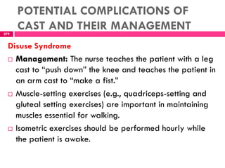 POTENTIAL COMPLICATIONS OF
CAST AND THEIR MANAGEMENT279
Disuse Syndrome
 Management: The nurse teaches the patient with a leg
cast to ―push down‖ the knee and teaches the patient in
an arm cast to ―make a fist.‖
 Muscle-setting exercises (e.g., quadriceps-setting and
gluteal setting exercises) are important in maintaining
muscles essential for walking.
 Isometric exercises should be performed hourly while
the patient is awake.
 