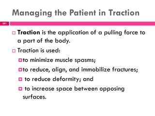 Managing the Patient in Traction
281
 Traction is the application of a pulling force to
a part of the body.
 Traction is used:
to minimize muscle spasms;
to reduce, align, and immobilize fractures;
 to reduce deformity; and
 to increase space between opposing
surfaces.
 