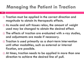 Managing the Patient in Traction
282
 Traction must be applied in the correct direction and
magnitude to obtain its therapeutic effects.
 As muscle and soft tissues relax, the amount of weight
used may be changed to obtain the desired effect.
 The effects of traction are evaluated with x-ray studies,
and adjustments are made if necessary.
 Traction is used primarily as a short-term intervention
until other modalities, such as external or internal
fixation, are possible.
 At times, traction needs to be applied in more than one
direction to achieve the desired line of pull.
 