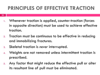 PRINCIPLES OF EFFECTIVE TRACTION
283
1. Whenever traction is applied, counter-traction (forces
in opposite direction) must be used to achieve effective
traction.
2. Traction must be continuous to be effective in reducing
and immobilizing fractures.
3. Skeletal traction is never interrupted.
4. Weights are not removed unless intermittent traction is
prescribed.
5. Any factor that might reduce the effective pull or alter
its resultant line of pull must be eliminated.
 