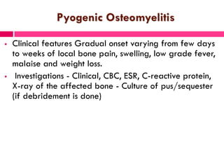 Pyogenic Osteomyelitis
 Clinical features Gradual onset varying from few days
to weeks of local bone pain, swelling, low grade fever,
malaise and weight loss.
 Investigations - Clinical, CBC, ESR, C-reactive protein,
X-ray of the affected bone - Culture of pus/sequester
(if debridement is done)
 