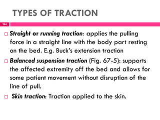 TYPES OF TRACTION
284
 Straight or running traction: applies the pulling
force in a straight line with the body part resting
on the bed. E.g. Buck’s extension traction
 Balanced suspension traction (Fig. 67-5): supports
the affected extremity off the bed and allows for
some patient movement without disruption of the
line of pull.
 Skin traction: Traction applied to the skin.
 