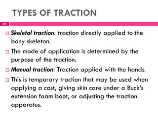 TYPES OF TRACTION
285
 Skeletal traction: traction directly applied to the
bony skeleton.
 The mode of application is determined by the
purpose of the traction.
 Manual traction: Traction applied with the hands.
 This is temporary traction that may be used when
applying a cast, giving skin care under a Buck’s
extension foam boot, or adjusting the traction
apparatus.
 
