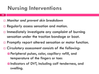 Nursing Interventions
288
 Monitor and prevent skin breakdown
 Regularly assess sensation and motion.
 Immediately investigate any complaint of burning
sensation under the traction bandage or boot.
 Promptly report altered sensation or motor function.
 Circulatory assessment consists of the following:
 Peripheral pulses, color, capillary refill, and
temperature of the fingers or toes
 Indicators of DVT, including calf tenderness, and
swelling.
 