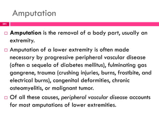 Amputation
291
 Amputation is the removal of a body part, usually an
extremity.
 Amputation of a lower extremity is often made
necessary by progressive peripheral vascular disease
(often a sequela of diabetes mellitus), fulminating gas
gangrene, trauma (crushing injuries, burns, frostbite, and
electrical burns), congenital deformities, chronic
osteomyelitis, or malignant tumor.
 Of all these causes, peripheral vascular disease accounts
for most amputations of lower extremities.
 