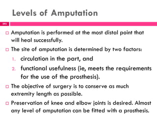 Levels of Amputation
293
 Amputation is performed at the most distal point that
will heal successfully.
 The site of amputation is determined by two factors:
1. circulation in the part, and
2. functional usefulness (ie, meets the requirements
for the use of the prosthesis).
 The objective of surgery is to conserve as much
extremity length as possible.
 Preservation of knee and elbow joints is desired. Almost
any level of amputation can be fitted with a prosthesis.
 