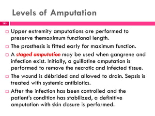 Levels of Amputation
295
 Upper extremity amputations are performed to
preserve themaximum functional length.
 The prosthesis is fitted early for maximum function.
 A staged amputation may be used when gangrene and
infection exist. Initially, a guillotine amputation is
performed to remove the necrotic and infected tissue.
 The wound is débrided and allowed to drain. Sepsis is
treated with systemic antibiotics.
 After the infection has been controlled and the
patient’s condition has stabilized, a definitive
amputation with skin closure is performed.
 