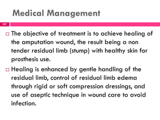 Medical Management
297
 The objective of treatment is to achieve healing of
the amputation wound, the result being a non
tender residual limb (stump) with healthy skin for
prosthesis use.
 Healing is enhanced by gentle handling of the
residual limb, control of residual limb edema
through rigid or soft compression dressings, and
use of aseptic technique in wound care to avoid
infection.
 