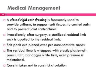 Medical Management
298
 A closed rigid cast dressing is frequently used to
provide uniform, to support soft tissues, to control pain,
and to prevent joint contractures.
 Immediately after surgery, a sterilized residual limb
sock is applied to the residual limb.
 Felt pads are placed over pressure-sensitive areas.
 The residual limb is wrapped with elastic plaster-of-
paris (POP) bandages while firm, even pressure is
maintained.
 Care is taken not to constrict circulation.
 