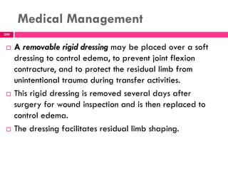Medical Management
299
 A removable rigid dressing may be placed over a soft
dressing to control edema, to prevent joint flexion
contracture, and to protect the residual limb from
unintentional trauma during transfer activities.
 This rigid dressing is removed several days after
surgery for wound inspection and is then replaced to
control edema.
 The dressing facilitates residual limb shaping.
 