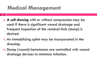 Medical Management
300
 A soft dressing with or without compression may be
used if there is significant wound drainage and
frequent inspection of the residual limb (stump) is
desired.
 An immobilizing splint may be incorporated in the
dressing.
 Stump (wound) hematomas are controlled with wound
drainage devices to minimize infection.
 