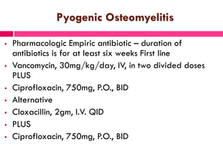 Pyogenic Osteomyelitis
 Pharmacologic Empiric antibiotic – duration of
antibiotics is for at least six weeks First line
 Vancomycin, 30mg/kg/day, IV, in two divided doses
PLUS
 Ciprofloxacin, 750mg, P.O., BID
 Alternative
 Cloxacillin, 2gm, I.V. QID
 PLUS
 Ciprofloxacin, 750mg, P.O., BID
 