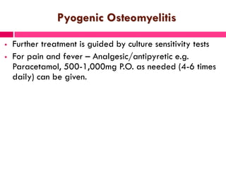 Pyogenic Osteomyelitis
 Further treatment is guided by culture sensitivity tests
 For pain and fever – Analgesic/antipyretic e.g.
Paracetamol, 500-1,000mg P.O. as needed (4-6 times
daily) can be given.
 