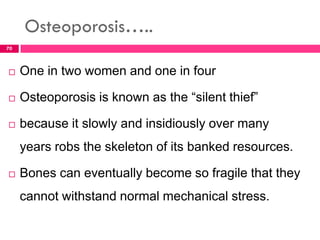 Osteoporosis…..
 One in two women and one in four
 Osteoporosis is known as the “silent thief”
 because it slowly and insidiously over many
years robs the skeleton of its banked resources.
 Bones can eventually become so fragile that they
cannot withstand normal mechanical stress.
70
 